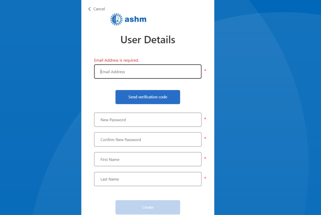 Screenshot of the MyASHM Sign Up page. At the top is the ASHM logo. Page heading reads 'User Details'. The top field of the signup form is 'Email Address', with a required asterisk. Underneath the Email Address field is a button labelled 'Send verification code'. Under the send verification code button are four greyed out fields, each with an asterisk. The top field is labelled 'New Password'. The second from the top field is labelled 'Confirm New Password'. The third from the top field is labelled 'First Name'. The bottom field is labelled 'Last Name'. Beneath the four fields is a disabled blue button labelled 'Create'.